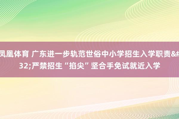 凤凰体育 广东进一步轨范世俗中小学招生入学职责 严禁招生“掐尖”坚合手免试就近入学