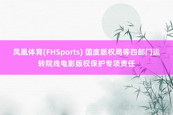 凤凰体育(FHSports) 国度版权局等四部门运转院线电影版权保护专项责任