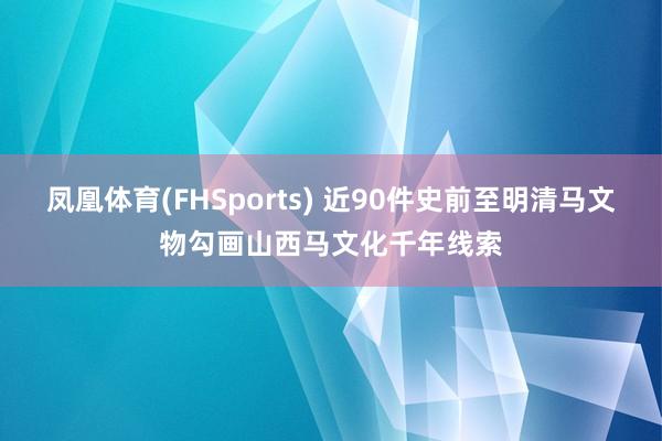 凤凰体育(FHSports) 近90件史前至明清马文物勾画山西马文化千年线索