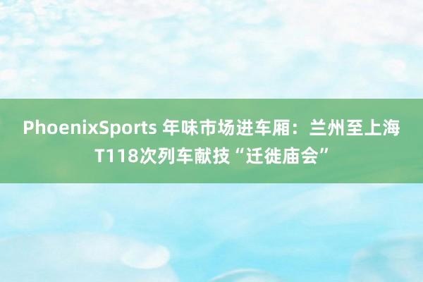 PhoenixSports 年味市场进车厢：兰州至上海T118次列车献技“迁徙庙会”