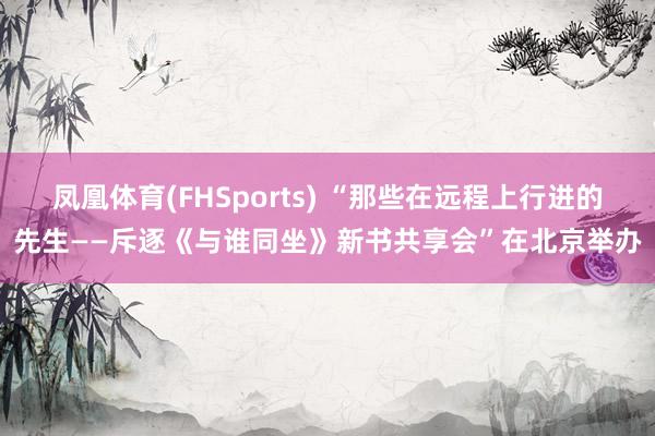凤凰体育(FHSports) “那些在远程上行进的先生——斥逐《与谁同坐》新书共享会”在北京举办