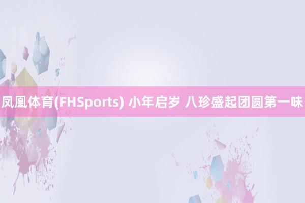 凤凰体育(FHSports) 小年启岁 八珍盛起团圆第一味