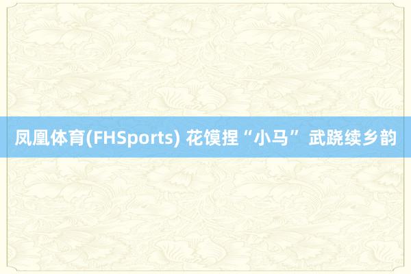 凤凰体育(FHSports) 花馍捏“小马” 武跷续乡韵