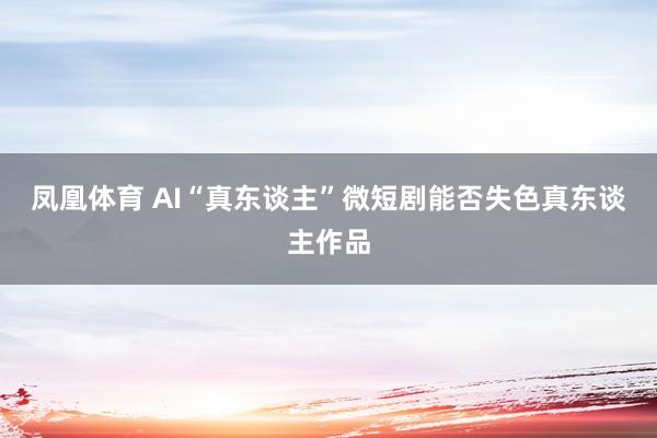 凤凰体育 AI“真东谈主”微短剧能否失色真东谈主作品
