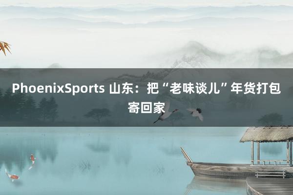 PhoenixSports 山东：把“老味谈儿”年货打包寄回家