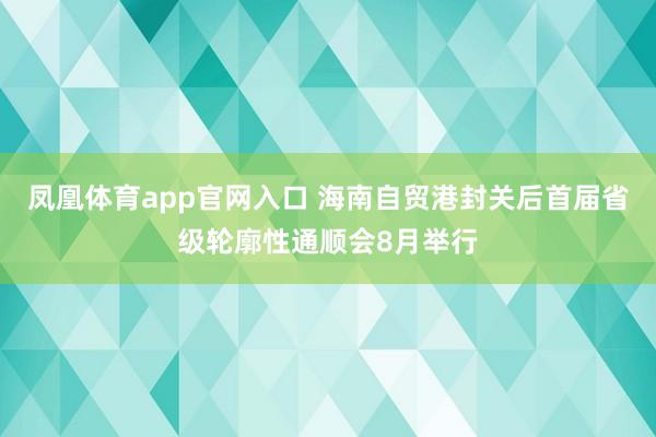 凤凰体育app官网入口 海南自贸港封关后首届省级轮廓性通顺会8月举行