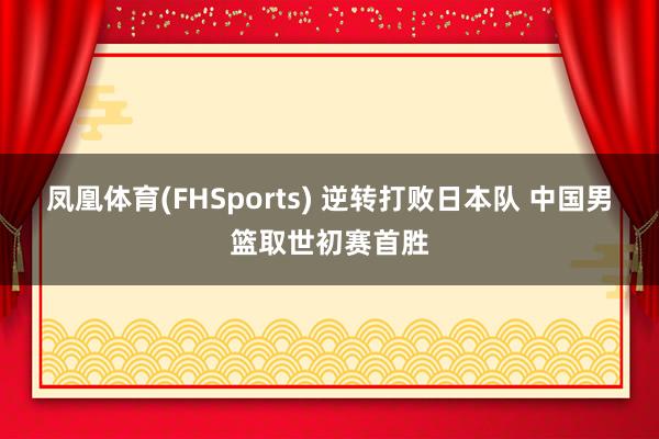 凤凰体育(FHSports) 逆转打败日本队 中国男篮取世初赛首胜