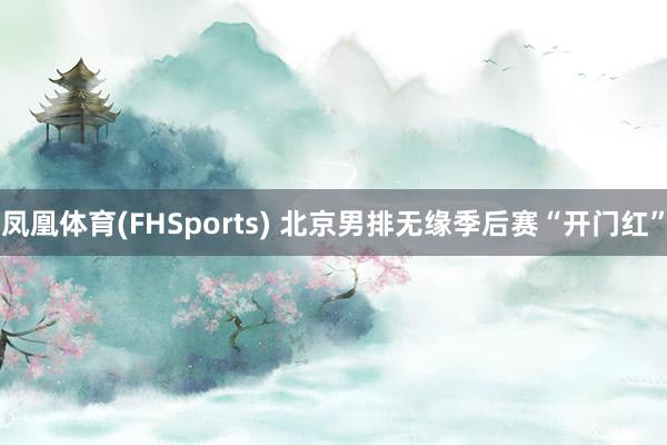 凤凰体育(FHSports) 北京男排无缘季后赛“开门红”