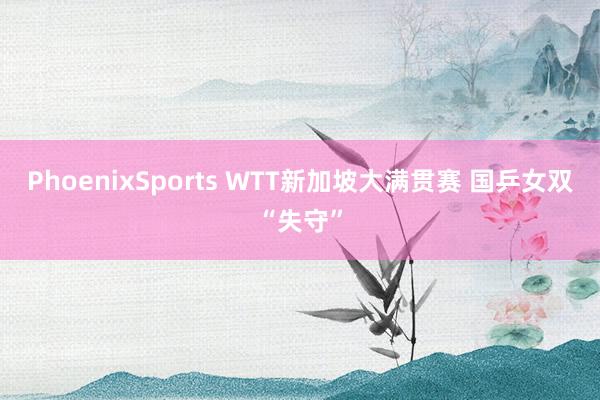PhoenixSports WTT新加坡大满贯赛 国乒女双“失守”