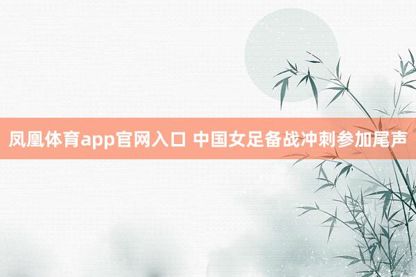 凤凰体育app官网入口 中国女足备战冲刺参加尾声