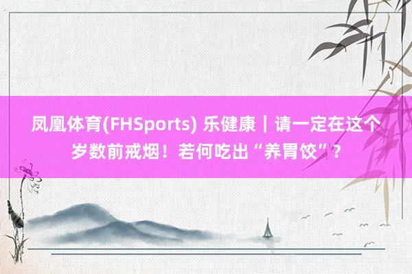 凤凰体育(FHSports) 乐健康｜请一定在这个岁数前戒烟！若何吃出“养胃饺”？