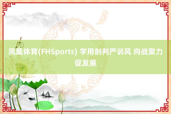 凤凰体育(FHSports) 学用剖判严训风 向战聚力促发展