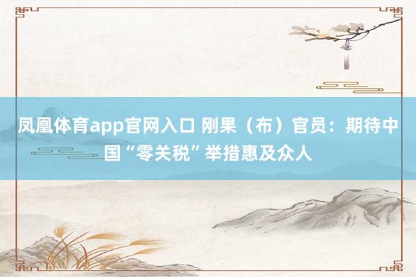 凤凰体育app官网入口 刚果（布）官员：期待中国“零关税”举措惠及众人