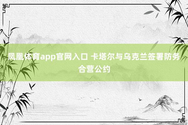 凤凰体育app官网入口 卡塔尔与乌克兰签署防务合营公约