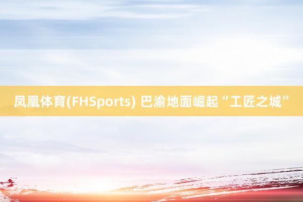 凤凰体育(FHSports) 巴渝地面崛起“工匠之城”