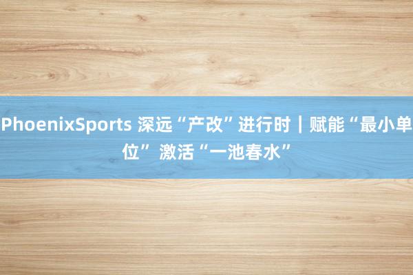 PhoenixSports 深远“产改”进行时｜赋能“最小单位” 激活“一池春水”