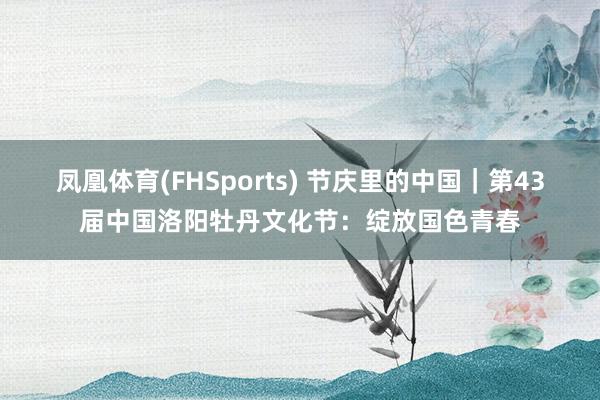 凤凰体育(FHSports) 节庆里的中国｜第43届中国洛阳牡丹文化节：绽放国色青春