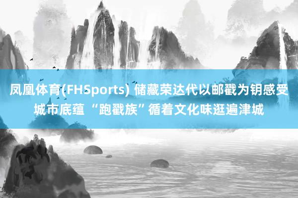 凤凰体育(FHSports) 储藏荣达代以邮戳为钥感受城市底蕴 “跑戳族”循着文化味逛遍津城