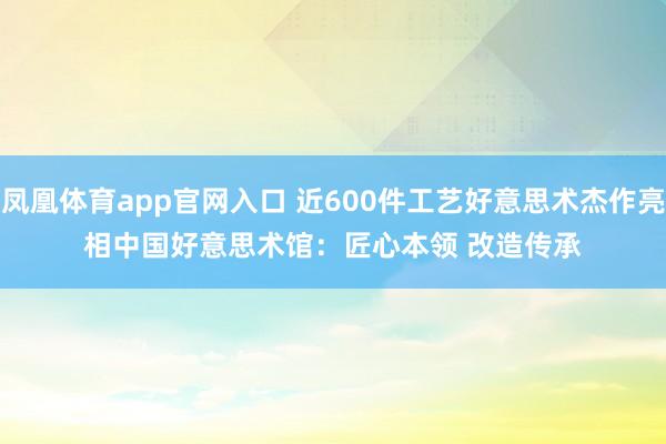 凤凰体育app官网入口 近600件工艺好意思术杰作亮相中国好意思术馆：匠心本领 改造传承