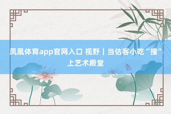 凤凰体育app官网入口 视野｜当估客小吃“撞”上艺术殿堂