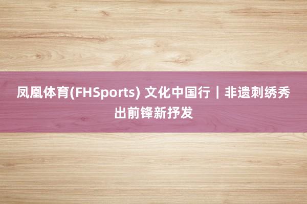 凤凰体育(FHSports) 文化中国行｜非遗刺绣秀出前锋新抒发