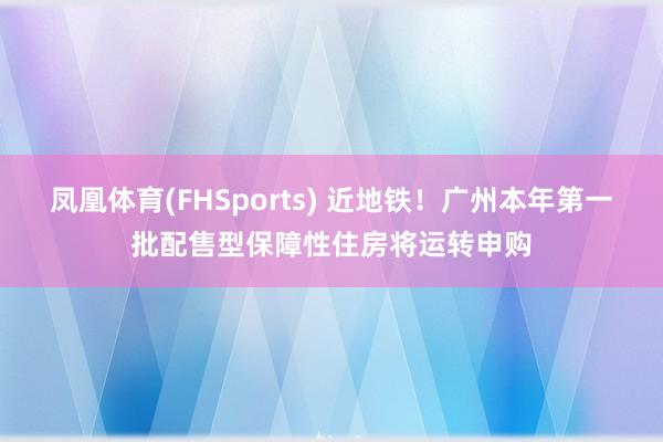 凤凰体育(FHSports) 近地铁！广州本年第一批配售型保障性住房将运转申购