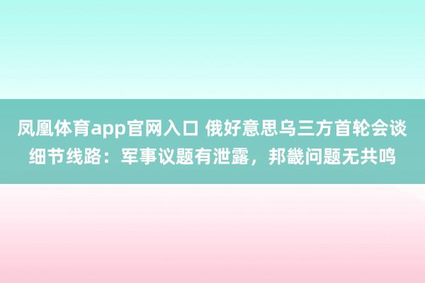 凤凰体育app官网入口 俄好意思乌三方首轮会谈细节线路：军事议题有泄露，邦畿问题无共鸣