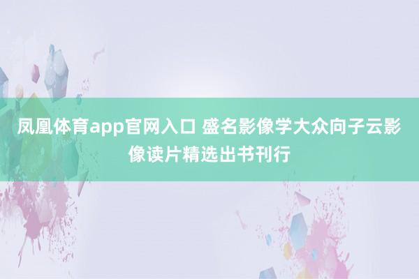 凤凰体育app官网入口 盛名影像学大众向子云影像读片精选出书刊行
