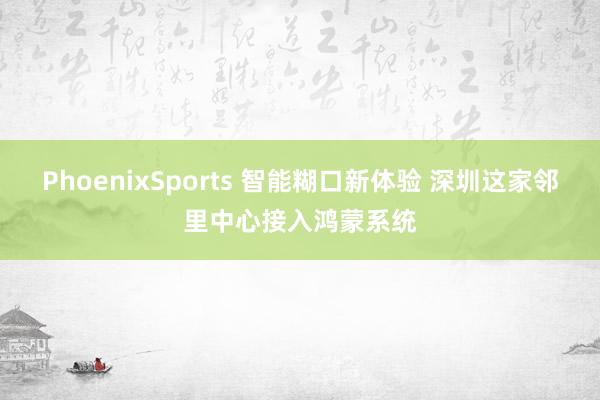 PhoenixSports 智能糊口新体验 深圳这家邻里中心接入鸿蒙系统