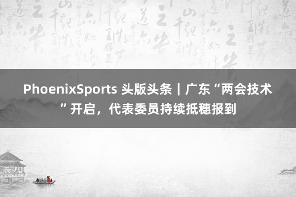PhoenixSports 头版头条｜广东“两会技术”开启，代表委员持续抵穗报到