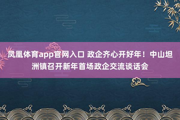 凤凰体育app官网入口 政企齐心开好年！中山坦洲镇召开新年首场政企交流谈话会