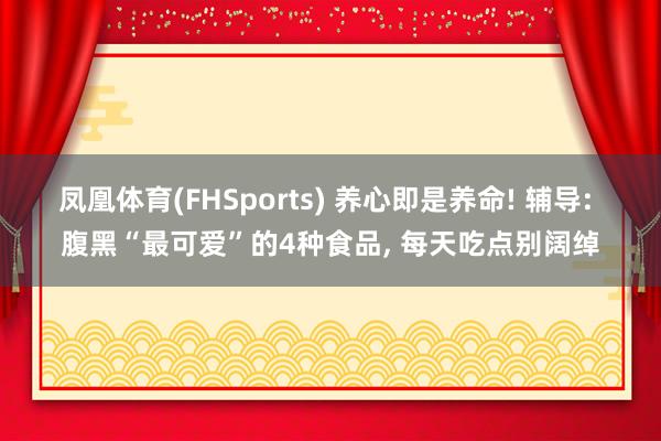 凤凰体育(FHSports) 养心即是养命! 辅导: 腹黑“最可爱”的4种食品, 每天吃点别阔绰