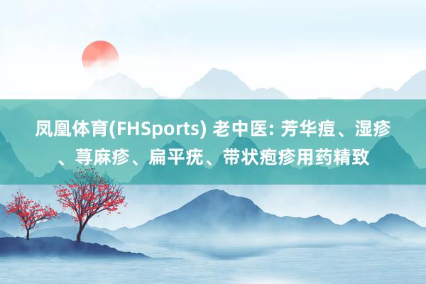凤凰体育(FHSports) 老中医: 芳华痘、湿疹、荨麻疹、扁平疣、带状疱疹用药精致