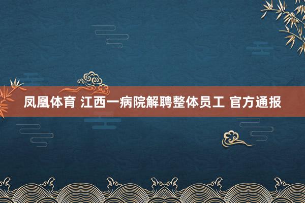 凤凰体育 江西一病院解聘整体员工 官方通报