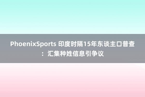 PhoenixSports 印度时隔15年东谈主口普查：汇集种姓信息引争议