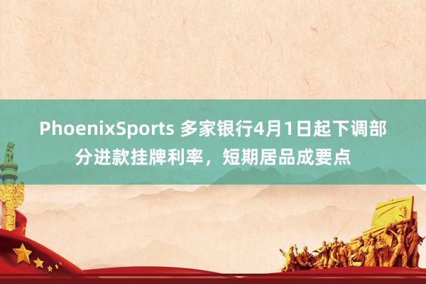 PhoenixSports 多家银行4月1日起下调部分进款挂牌利率，短期居品成要点