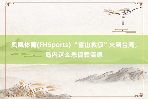 凤凰体育(FHSports) “雪山救狐”火到台湾，岛内这么恶搞赖清德