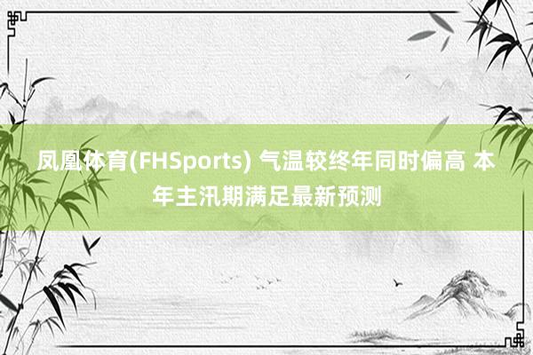 凤凰体育(FHSports) 气温较终年同时偏高 本年主汛期满足最新预测
