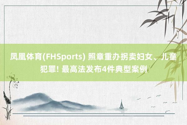凤凰体育(FHSports) 照章重办拐卖妇女、儿童犯罪! 最高法发布4件典型案例