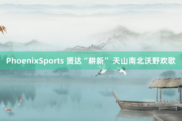 PhoenixSports 贤达“耕新” 天山南北沃野欢歌