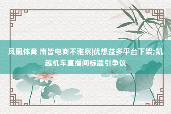 凤凰体育 南皆电商不雅察|优想益多平台下架;凯越机车直播间标题引争议