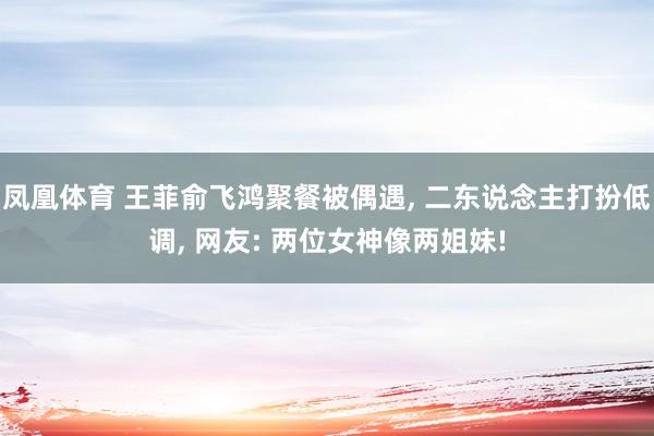 凤凰体育 王菲俞飞鸿聚餐被偶遇, 二东说念主打扮低调, 网友: 两位女神像两姐妹!