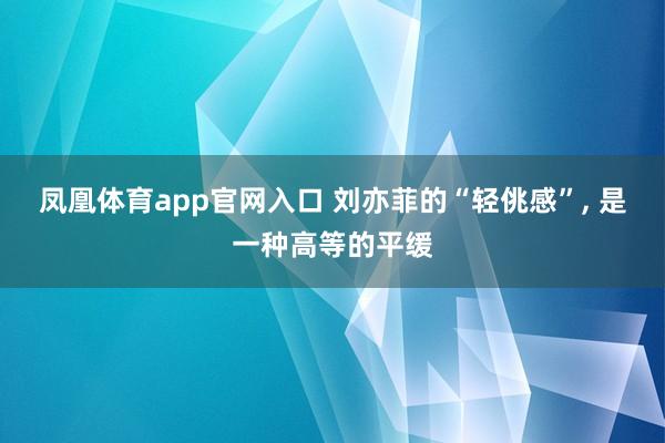 凤凰体育app官网入口 刘亦菲的“轻佻感”, 是一种高等的平缓