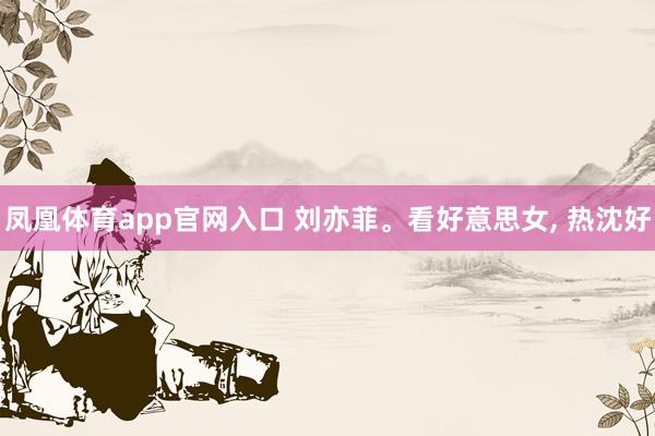 凤凰体育app官网入口 刘亦菲。看好意思女, 热沈好