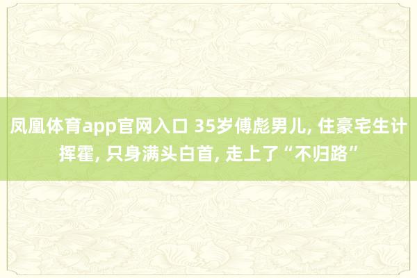凤凰体育app官网入口 35岁傅彪男儿, 住豪宅生计挥霍, 只身满头白首, 走上了“不归路”