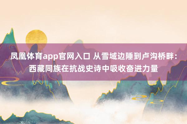 凤凰体育app官网入口 从雪域边陲到卢沟桥畔：西藏同族在抗战史诗中吸收奋进力量