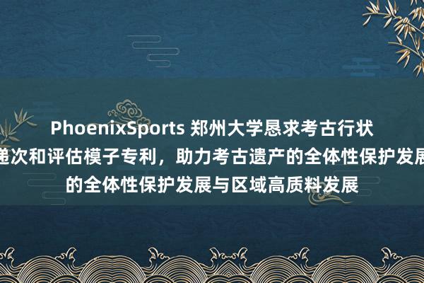 PhoenixSports 郑州大学恳求考古行状资源概括愚弄评估递次和评估模子专利，助力考古遗产的全体性保护发展与区域高质料发展