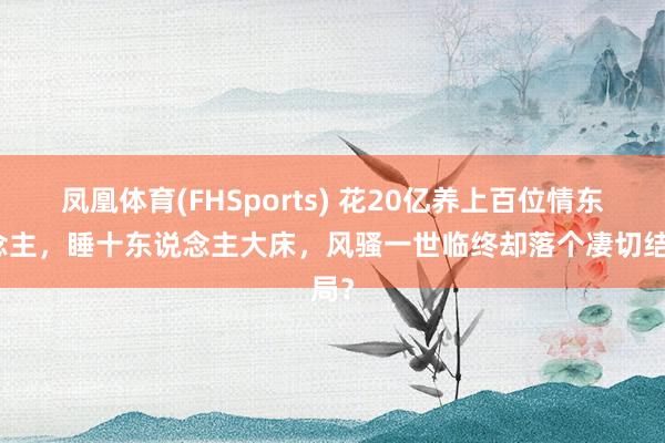凤凰体育(FHSports) 花20亿养上百位情东说念主，睡十东说念主大床，风骚一世临终却落个凄切结局？