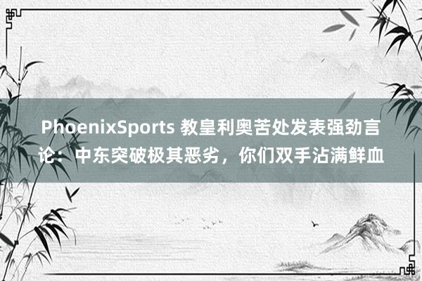 PhoenixSports 教皇利奥苦处发表强劲言论：中东突破极其恶劣，你们双手沾满鲜血