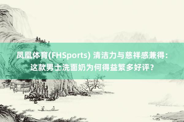 凤凰体育(FHSports) 清洁力与慈祥感兼得：这款男士洗面奶为何得益繁多好评？